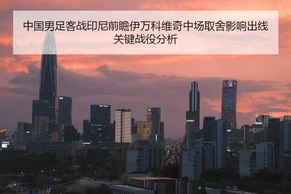 中国男足客战印尼前瞻伊万科维奇中场取舍影响出线关键战役分析