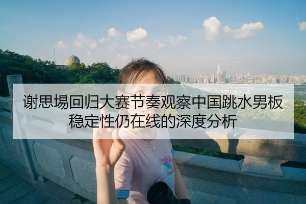 谢思埸回归大赛节奏观察中国跳水男板稳定性仍在线的深度分析