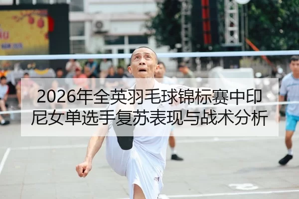 2026年全英羽毛球锦标赛中印尼女单选手复苏表现与战术分析