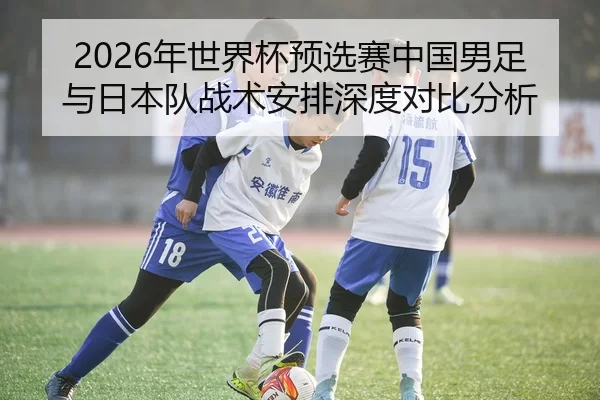 2026年世界杯预选赛中国男足与日本队战术安排深度对比分析