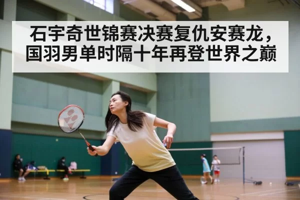石宇奇世锦赛决赛复仇安赛龙，国羽男单时隔十年再登世界之巅